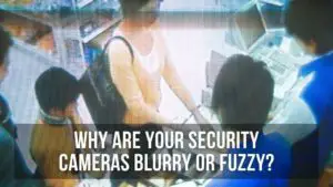 Why are Your Security Cameras Blurry or fuzzy?